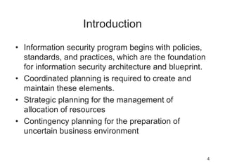 Introduction
• Information security program begins with policies,
standards, and practices, which are the foundation
for information security architecture and blueprint.
• Coordinated planning is required to create and
maintain these elements.
• Strategic planning for the management of
allocation of resources
• Contingency planning for the preparation of
uncertain business environment
4
 