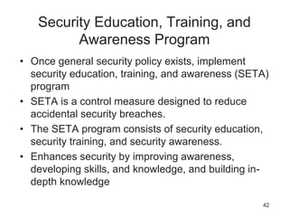 Security Education, Training, and
Awareness Program
• Once general security policy exists, implement
security education, training, and awareness (SETA)
program
• SETA is a control measure designed to reduce
accidental security breaches.
• The SETA program consists of security education,
security training, and security awareness.
• Enhances security by improving awareness,
developing skills, and knowledge, and building in-
depth knowledge
42
 