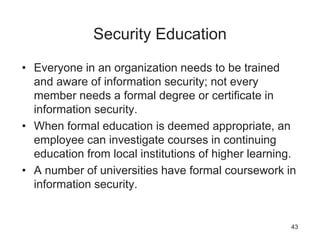 Security Education
• Everyone in an organization needs to be trained
and aware of information security; not every
member needs a formal degree or certificate in
information security.
• When formal education is deemed appropriate, an
employee can investigate courses in continuing
education from local institutions of higher learning.
• A number of universities have formal coursework in
information security.
43
 
