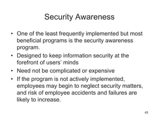 Security Awareness
• One of the least frequently implemented but most
beneficial programs is the security awareness
program.
• Designed to keep information security at the
forefront of users’ minds
• Need not be complicated or expensive
• If the program is not actively implemented,
employees may begin to neglect security matters,
and risk of employee accidents and failures are
likely to increase.
45
 