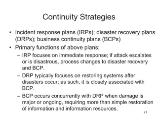 Continuity Strategies
• Incident response plans (IRPs); disaster recovery plans
(DRPs); business continuity plans (BCPs)
• Primary functions of above plans:
– IRP focuses on immediate response; if attack escalates
or is disastrous, process changes to disaster recovery
and BCP.
– DRP typically focuses on restoring systems after
disasters occur; as such, it is closely associated with
BCP.
– BCP occurs concurrently with DRP when damage is
major or ongoing, requiring more than simple restoration
of information and information resources.
47
 