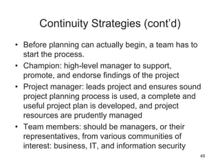 Continuity Strategies (cont’d)
• Before planning can actually begin, a team has to
start the process.
• Champion: high-level manager to support,
promote, and endorse findings of the project
• Project manager: leads project and ensures sound
project planning process is used, a complete and
useful project plan is developed, and project
resources are prudently managed
• Team members: should be managers, or their
representatives, from various communities of
interest: business, IT, and information security
49
 
