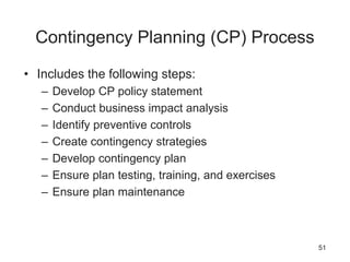 Contingency Planning (CP) Process
• Includes the following steps:
– Develop CP policy statement
– Conduct business impact analysis
– Identify preventive controls
– Create contingency strategies
– Develop contingency plan
– Ensure plan testing, training, and exercises
– Ensure plan maintenance
51
 