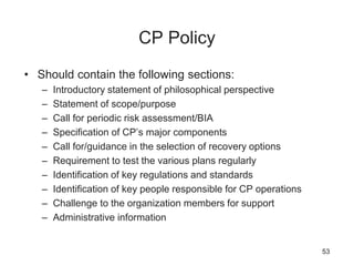 CP Policy
• Should contain the following sections:
– Introductory statement of philosophical perspective
– Statement of scope/purpose
– Call for periodic risk assessment/BIA
– Specification of CP’s major components
– Call for/guidance in the selection of recovery options
– Requirement to test the various plans regularly
– Identification of key regulations and standards
– Identification of key people responsible for CP operations
– Challenge to the organization members for support
– Administrative information
53
 