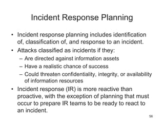 Incident Response Planning
• Incident response planning includes identification
of, classification of, and response to an incident.
• Attacks classified as incidents if they:
– Are directed against information assets
– Have a realistic chance of success
– Could threaten confidentiality, integrity, or availability
of information resources
• Incident response (IR) is more reactive than
proactive, with the exception of planning that must
occur to prepare IR teams to be ready to react to
an incident.
56
 