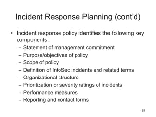 Incident Response Planning (cont’d)
• Incident response policy identifies the following key
components:
– Statement of management commitment
– Purpose/objectives of policy
– Scope of policy
– Definition of InfoSec incidents and related terms
– Organizational structure
– Prioritization or severity ratings of incidents
– Performance measures
– Reporting and contact forms
57
 