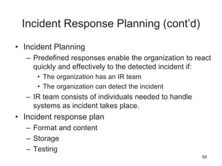 Incident Response Planning (cont’d)
• Incident Planning
– Predefined responses enable the organization to react
quickly and effectively to the detected incident if:
• The organization has an IR team
• The organization can detect the incident
– IR team consists of individuals needed to handle
systems as incident takes place.
• Incident response plan
– Format and content
– Storage
– Testing
58
 