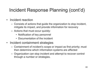 Incident Response Planning (cont’d)
• Incident reaction
– Consists of actions that guide the organization to stop incident,
mitigate its impact, and provide information for recovery
– Actions that must occur quickly:
• Notification of key personnel
• Documentation of the incident
• Incident containment strategies
– Containment of incident’s scope or impact as first priority; must
then determine which information systems are affected
– Organization can stop incident and attempt to recover control
through a number or strategies.
60
 