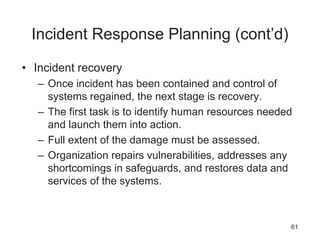 Incident Response Planning (cont’d)
• Incident recovery
– Once incident has been contained and control of
systems regained, the next stage is recovery.
– The first task is to identify human resources needed
and launch them into action.
– Full extent of the damage must be assessed.
– Organization repairs vulnerabilities, addresses any
shortcomings in safeguards, and restores data and
services of the systems.
61
 