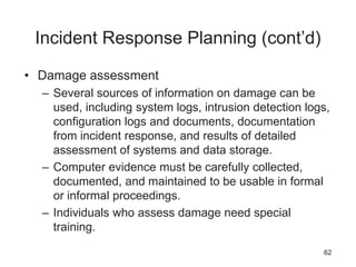 Incident Response Planning (cont’d)
• Damage assessment
– Several sources of information on damage can be
used, including system logs, intrusion detection logs,
configuration logs and documents, documentation
from incident response, and results of detailed
assessment of systems and data storage.
– Computer evidence must be carefully collected,
documented, and maintained to be usable in formal
or informal proceedings.
– Individuals who assess damage need special
training.
62
 