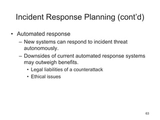 Incident Response Planning (cont’d)
• Automated response
– New systems can respond to incident threat
autonomously.
– Downsides of current automated response systems
may outweigh benefits.
• Legal liabilities of a counterattack
• Ethical issues
63
 
