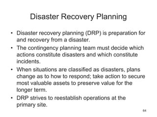 Disaster Recovery Planning
• Disaster recovery planning (DRP) is preparation for
and recovery from a disaster.
• The contingency planning team must decide which
actions constitute disasters and which constitute
incidents.
• When situations are classified as disasters, plans
change as to how to respond; take action to secure
most valuable assets to preserve value for the
longer term.
• DRP strives to reestablish operations at the
primary site.
64
 