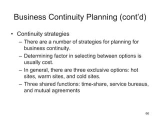Business Continuity Planning (cont’d)
• Continuity strategies
– There are a number of strategies for planning for
business continuity.
– Determining factor in selecting between options is
usually cost.
– In general, there are three exclusive options: hot
sites, warm sites, and cold sites.
– Three shared functions: time-share, service bureaus,
and mutual agreements
66
 