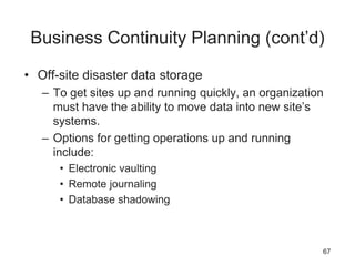 Business Continuity Planning (cont’d)
• Off-site disaster data storage
– To get sites up and running quickly, an organization
must have the ability to move data into new site’s
systems.
– Options for getting operations up and running
include:
• Electronic vaulting
• Remote journaling
• Database shadowing
67
 