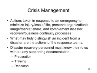 Crisis Management
• Actions taken in response to an emergency to
minimize injury/loss of life, preserve organization’s
image/market share, and complement disaster
recovery/business continuity processes
• What may truly distinguish an incident from a
disaster are the actions of the response teams.
• Disaster recovery personnel must know their roles
without any supporting documentation.
– Preparation
– Training
– Rehearsal
68
 