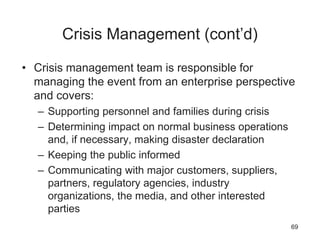 Crisis Management (cont’d)
• Crisis management team is responsible for
managing the event from an enterprise perspective
and covers:
– Supporting personnel and families during crisis
– Determining impact on normal business operations
and, if necessary, making disaster declaration
– Keeping the public informed
– Communicating with major customers, suppliers,
partners, regulatory agencies, industry
organizations, the media, and other interested
parties
69
 