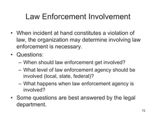 Law Enforcement Involvement
• When incident at hand constitutes a violation of
law, the organization may determine involving law
enforcement is necessary.
• Questions:
– When should law enforcement get involved?
– What level of law enforcement agency should be
involved (local, state, federal)?
– What happens when law enforcement agency is
involved?
• Some questions are best answered by the legal
department.
72
 