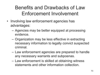 Benefits and Drawbacks of Law
Enforcement Involvement
• Involving law enforcement agencies has
advantages:
– Agencies may be better equipped at processing
evidence.
– Organization may be less effective in extracting
necessary information to legally convict suspected
criminal.
– Law enforcement agencies are prepared to handle
any necessary warrants and subpoenas.
– Law enforcement is skilled at obtaining witness
statements and other information collection.
73
 