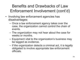 Benefits and Drawbacks of Law
Enforcement Involvement (cont’d)
• Involving law enforcement agencies has
disadvantages:
– Once a law enforcement agency takes over the
case, the organization cannot control the chain of
events.
– The organization may not hear about the case for
weeks or months.
– Equipment vital to the organization’s business may
be tagged as evidence.
– If the organization detects a criminal act, it is legally
obligated to involve appropriate law enforcement
officials.
74
 