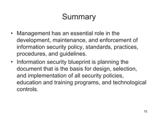 Summary
• Management has an essential role in the
development, maintenance, and enforcement of
information security policy, standards, practices,
procedures, and guidelines.
• Information security blueprint is planning the
document that is the basis for design, selection,
and implementation of all security policies,
education and training programs, and technological
controls.
75
 