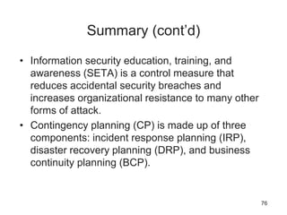 Summary (cont’d)
• Information security education, training, and
awareness (SETA) is a control measure that
reduces accidental security breaches and
increases organizational resistance to many other
forms of attack.
• Contingency planning (CP) is made up of three
components: incident response planning (IRP),
disaster recovery planning (DRP), and business
continuity planning (BCP).
76
 