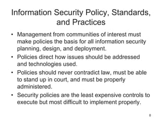 Information Security Policy, Standards,
and Practices
• Management from communities of interest must
make policies the basis for all information security
planning, design, and deployment.
• Policies direct how issues should be addressed
and technologies used.
• Policies should never contradict law, must be able
to stand up in court, and must be properly
administered.
• Security policies are the least expensive controls to
execute but most difficult to implement properly.
8
 