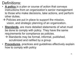 Definitions:
• A policy is a plan or course of action that conveys
instructions from an organization’s senior management
to those who make decisions, take actions, and perform
other duties.
 Policies are put in place to support the mission,
vision, and strategic planning of an organization.
• Standards, are more detailed statements of what must
be done to comply with policy. They have the same
requirements for compliance as policies.
 Standards may be formal, informal, published,
scrutinized and ratified by a group
• Procedures, practices and guidelines effectively explain
how to comply with policy
9
 