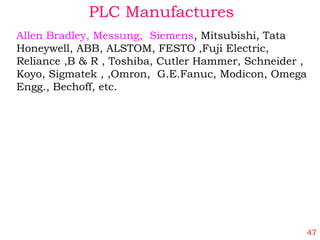 PLC Manufactures
Allen Bradley, Messung, Siemens, Mitsubishi, Tata
Honeywell, ABB, ALSTOM, FESTO ,Fuji Electric,
Reliance ,B & R , Toshiba, Cutler Hammer, Schneider ,
Koyo, Sigmatek , ,Omron, G.E.Fanuc, Modicon, Omega
Engg., Bechoff, etc.
47
 