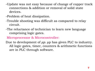 -Update was not easy because of change of copper track
connections & addition or removal of solid state
devices.
-Problem of heat dissipation.
-Trouble shooting was difficult as compared to relay
circuit.
-The reluctance of technician to learn new language
comprising logic gates.
Microprocessor & Microcontroller:
Due to development of µp. µp has given PLC to industry.
All logic gates, timer, counters & arithmetic functions
are in PLC through software.
7
 