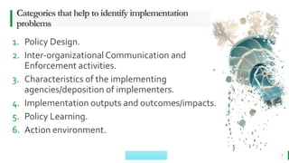 BEST FOR You
O R G A N I C S C O M P A N Y
Categories that help to identify implementation
problems
1. Policy Design.
2. Inter-organizationalCommunication and
Enforcement activities.
3. Characteristics of the implementing
agencies/deposition of implementers.
4. Implementation outputs and outcomes/impacts.
5. Policy Learning.
6. Action environment.
5
 