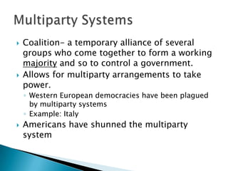    Coalition- a temporary alliance of several
    groups who come together to form a working
    majority and so to control a government.
   Allows for multiparty arrangements to take
    power.
    ◦ Western European democracies have been plagued
      by multiparty systems
    ◦ Example: Italy
   Americans have shunned the multiparty
    system
 