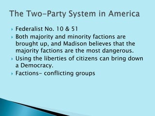    Federalist No. 10 & 51
   Both majority and minority factions are
    brought up, and Madison believes that the
    majority factions are the most dangerous.
   Using the liberties of citizens can bring down
    a Democracy.
   Factions- conflicting groups
 
