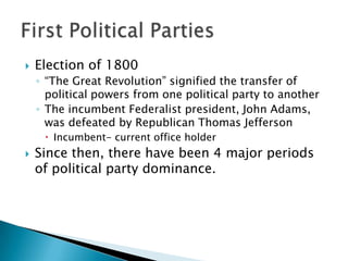    Election of 1800
    ◦ “The Great Revolution” signified the transfer of
      political powers from one political party to another
    ◦ The incumbent Federalist president, John Adams,
      was defeated by Republican Thomas Jefferson
      Incumbent- current office holder
   Since then, there have been 4 major periods
    of political party dominance.
 