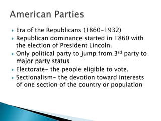   Era of the Republicans (1860-1932)
   Republican dominance started in 1860 with
    the election of President Lincoln.
   Only political party to jump from 3rd party to
    major party status
   Electorate- the people eligible to vote.
   Sectionalism- the devotion toward interests
    of one section of the country or population
 
