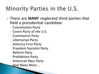    There are MANY neglected third parties that
    field a presidential candidate
    ◦   Constitution Party
    ◦   Green Party of the U.S.
    ◦   Communist Party
    ◦   Libertarian Party
    ◦   America First Party
    ◦   Freedom Socialist Party
    ◦   Reform Party
    ◦   Prohibition Party
    ◦   American Nazi Party
    ◦   And Many More…
 