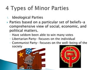 1.    Ideological Parties
    Parties based on a particular set of beliefs-a
     comprehensive view of social, economic, and
     political matters.
     ◦ Have seldom been able to win many votes
     ◦ Libertarian Party- focuses on the individual
     ◦ Communist Party- focuses on the well-being of the
       society
 
