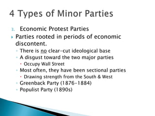 3.    Economic Protest Parties
    Parties rooted in periods of economic
     discontent.
     ◦ There is no clear-cut ideological base
     ◦ A disgust toward the two major parties
       Occupy Wall Street
     ◦ Most often, they have been sectional parties
       Drawing strength from the South & West
     ◦ Greenback Party (1876-1884)
     ◦ Populist Party (1890s)
 