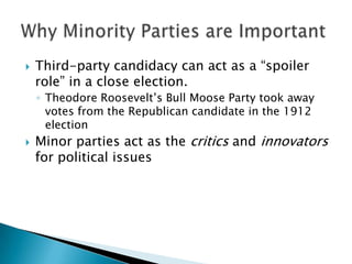    Third-party candidacy can act as a “spoiler
    role” in a close election.
    ◦ Theodore Roosevelt’s Bull Moose Party took away
      votes from the Republican candidate in the 1912
      election
   Minor parties act as the critics and innovators
    for political issues
 