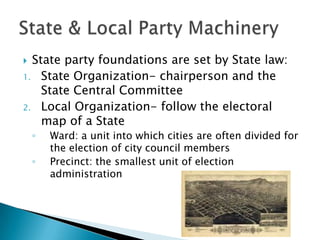  State party foundations are set by State law:
1. State Organization- chairperson and the
    State Central Committee
2. Local Organization- follow the electoral
    map of a State
    ◦   Ward: a unit into which cities are often divided for
        the election of city council members
    ◦   Precinct: the smallest unit of election
        administration
 