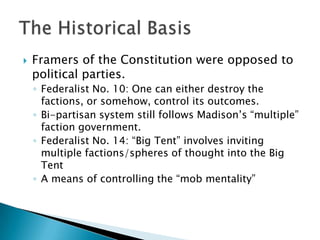    Framers of the Constitution were opposed to
    political parties.
    ◦ Federalist No. 10: One can either destroy the
      factions, or somehow, control its outcomes.
    ◦ Bi-partisan system still follows Madison’s “multiple”
      faction government.
    ◦ Federalist No. 14: “Big Tent” involves inviting
      multiple factions/spheres of thought into the Big
      Tent
    ◦ A means of controlling the “mob mentality”
 