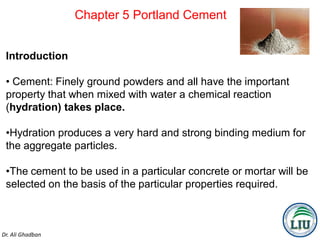 Chapter 5 Portland Cement
Dr. Ali Ghadban
1
Introduction
• Cement: Finely ground powders and all have the important
property that when mixed with water a chemical reaction
(hydration) takes place.
•Hydration produces a very hard and strong binding medium for
the aggregate particles.
•The cement to be used in a particular concrete or mortar will be
selected on the basis of the particular properties required.
 