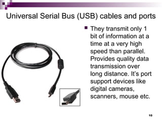 Universal Serial Bus (USB) cables and ports
 They transmit only 1
bit of information at a
time at a very high
speed than parallel.
Provides quality data
transmission over
long distance. It’s port
support devices like
digital cameras,
scanners, mouse etc.
10
 