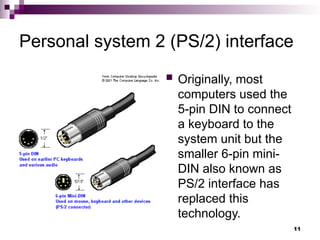 Personal system 2 (PS/2) interface
 Originally, most
computers used the
5-pin DIN to connect
a keyboard to the
system unit but the
smaller 6-pin mini-
DIN also known as
PS/2 interface has
replaced this
technology.
11
 