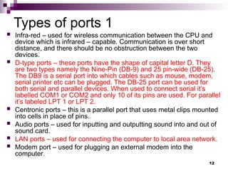 Types of ports 1
 Infra-red – used for wireless communication between the CPU and
device which is infrared – capable. Communication is over short
distance, and there should be no obstruction between the two
devices.
 D-type ports – these ports have the shape of capital letter D. They
are two types namely the Nine-Pin (DB-9) and 25 pin-wide (DB-25).
The DB9 is a serial port into which cables such as mouse, modem,
serial printer etc can be plugged. The DB-25 port can be used for
both serial and parallel devices. When used to connect serial it’s
labelled COM1 or COM2 and only 10 of its pins are used. For parallel
it’s labeled LPT 1 or LPT 2.
 Centronic ports – this is a parallel port that uses metal clips mounted
into cells in place of pins.
 Audio ports – used for inputting and outputting sound into and out of
sound card.
 LAN ports – used for connecting the computer to local area network.
 Modem port – used for plugging an external modem into the
computer.
12
 