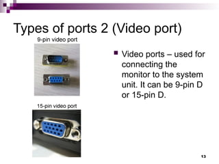 Types of ports 2 (Video port)
 Video ports – used for
connecting the
monitor to the system
unit. It can be 9-pin D
or 15-pin D.
13
 