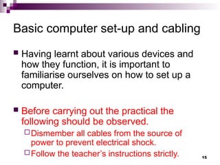 Basic computer set-up and cabling
 Having learnt about various devices and
how they function, it is important to
familiarise ourselves on how to set up a
computer.
 Before carrying out the practical the
following should be observed.
Dismember all cables from the source of
power to prevent electrical shock.
Follow the teacher’s instructions strictly. 15
 
