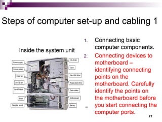 Steps of computer set-up and cabling 1
1. Connecting basic
computer components.
2. Connecting devices to
motherboard –
identifying connecting
points on the
motherboard. Carefully
identify the points on
the motherboard before
you start connecting the
computer ports.
17
 