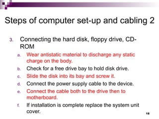 3. Connecting the hard disk, floppy drive, CD-
ROM
a. Wear antistatic material to discharge any static
charge on the body.
b. Check for a free drive bay to hold disk drive.
c. Slide the disk into its bay and screw it.
d. Connect the power supply cable to the device.
e. Connect the cable both to the drive then to
motherboard.
f. If installation is complete replace the system unit
cover.
Steps of computer set-up and cabling 2
18
 