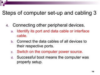4. Connecting other peripheral devices.
a. Identify its port and data cable or interface
cable.
b. Connect the data cables of all devices to
their respective ports.
c. Switch on the computer power source.
d. Successful boot means the computer was
properly setup.
Steps of computer set-up and cabling 3
19
 