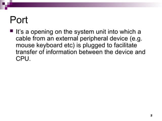 Port
 It’s a opening on the system unit into which a
cable from an external peripheral device (e.g.
mouse keyboard etc) is plugged to facilitate
transfer of information between the device and
CPU.
2
 